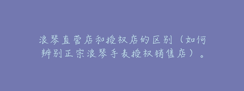 浪琴直营店和授权店的区别(如何辨别正宗浪琴手表授权销售店)。-名表号 浪琴直营店和授权店的区别(如何辨别正宗浪琴手表授权销售店)。