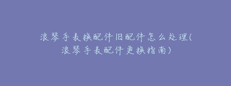 浪琴手表换配件旧配件怎么处理(浪琴手表配件更换指南)-名表号 浪琴手表换配件旧配件怎么处理(浪琴手表配件更换指南)