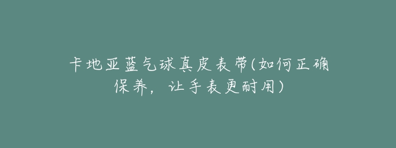 卡地亚蓝气球真皮表带(如何正确保养,让手表更耐用)-名表号 卡地亚蓝气球真皮表带(如何正确保养,让手表更耐用)