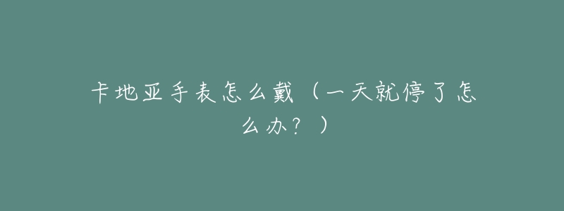 卡地亚手表怎么戴(一天就停了怎么办?)-名表号 卡地亚手表怎么戴(一天就停了怎么办?)