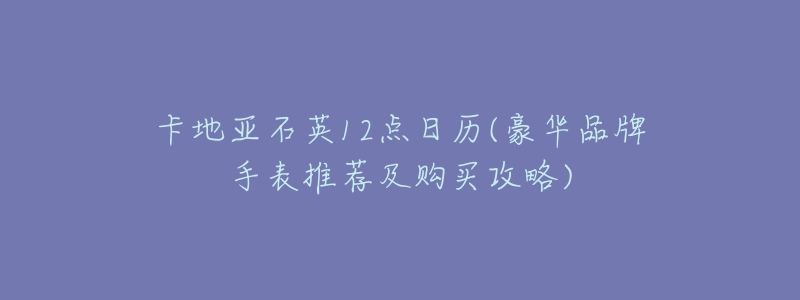 卡地亚石英12点日历(豪华品牌手表推荐及购买攻略)-名表号 卡地亚石英12点日历(豪华品牌手表推荐及购买攻略)