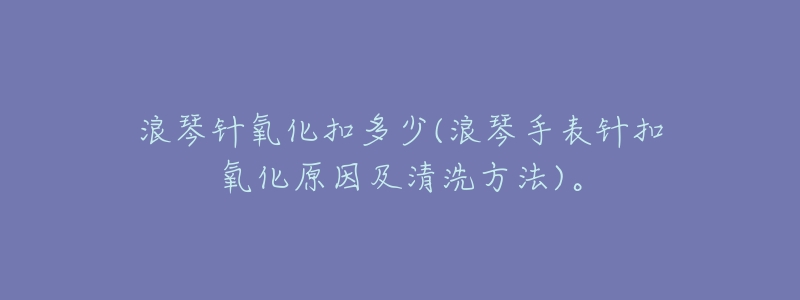 浪琴针氧化扣多少(浪琴手表针扣氧化原因及清洗方法)。-名表号 浪琴针氧化扣多少(浪琴手表针扣氧化原因及清洗方法)。