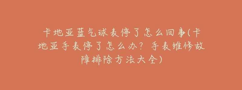 卡地亚蓝气球表停了怎么回事(卡地亚手表停了怎么办?手表维修故障排除方法大全)-名表号 卡地亚蓝气球表停了怎么回事(卡地亚手表停了怎么办?手表维修故障排除方法大全)