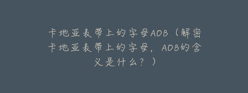 卡地亚表带上的字母AOB(解密卡地亚表带上的字母,AOB的含义是什么?)-名表号 卡地亚表带上的字母AOB(解密卡地亚表带上的字母,AOB的含义是什么?)