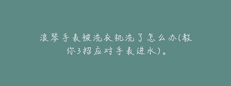 浪琴手表被洗衣机洗了怎么办(教你3招应对手表进水)。-名表号 浪琴手表被洗衣机洗了怎么办(教你3招应对手表进水)。