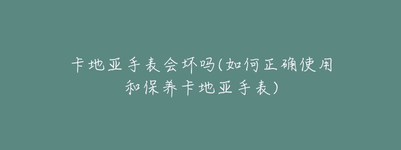 卡地亚手表会坏吗(如何正确使用和保养卡地亚手表)-名表号 卡地亚手表会坏吗(如何正确使用和保养卡地亚手表)