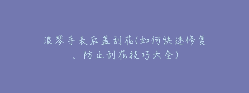 浪琴手表后盖刮花(如何快速修复、防止刮花技巧大全)-名表号 浪琴手表后盖刮花(如何快速修复、防止刮花技巧大全)