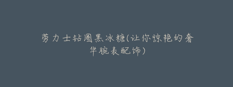 劳力士钻圈黑冰糖(让你惊艳的奢华腕表配饰)-名表号 劳力士钻圈黑冰糖(让你惊艳的奢华腕表配饰)