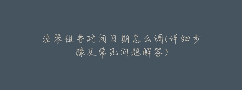 浪琴祖鲁时间日期怎么调(详细步骤及常见问题解答)-名表号 浪琴祖鲁时间日期怎么调(详细步骤及常见问题解答)