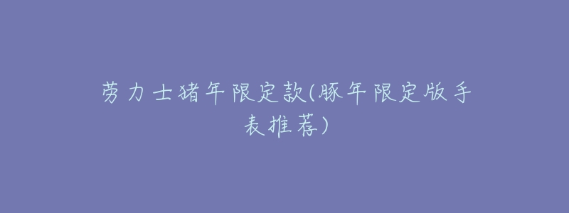 劳力士猪年限定款(豚年限定版手表推荐)-名表号 劳力士猪年限定款(豚年限定版手表推荐)