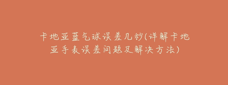 卡地亚蓝气球误差几秒(详解卡地亚手表误差问题及解决方法)-名表号 卡地亚蓝气球误差几秒(详解卡地亚手表误差问题及解决方法)