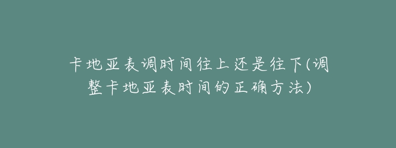 卡地亚表调时间往上还是往下(调整卡地亚表时间的正确方法)