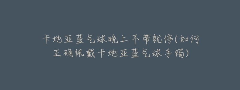卡地亚蓝气球晚上不带就停(如何正确佩戴卡地亚蓝气球手镯)-名表号 卡地亚蓝气球晚上不带就停(如何正确佩戴卡地亚蓝气球手镯)