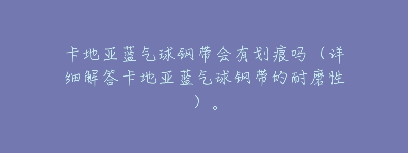 卡地亚蓝气球钢带会有划痕吗(详细解答卡地亚蓝气球钢带的耐磨性)。-名表号 卡地亚蓝气球钢带会有划痕吗(详细解答卡地亚蓝气球钢带的耐磨性)。