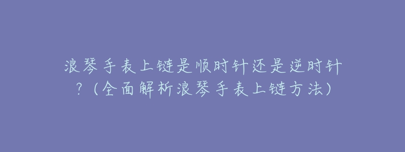 浪琴手表上链是顺时针还是逆时针?(全面解析浪琴手表上链方法)-名表号 浪琴手表上链是顺时针还是逆时针?(全面解析浪琴手表上链方法)