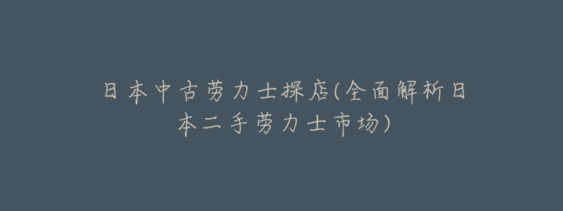 日本中古劳力士探店(全面解析日本二手劳力士市场)-名表号 日本中古劳力士探店(全面解析日本二手劳力士市场)