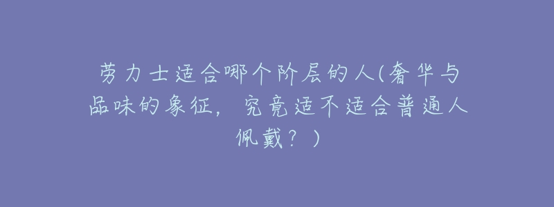 劳力士适合哪个阶层的人(奢华与品味的象征,究竟适不适合普通人佩戴?)-名表号 劳力士适合哪个阶层的人(奢华与品味的象征,究竟适不适合普通人佩戴?)