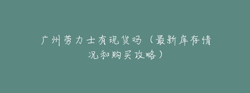 广州劳力士有现货吗(最新库存情况和购买攻略)-名表号 广州劳力士有现货吗(最新库存情况和购买攻略)
