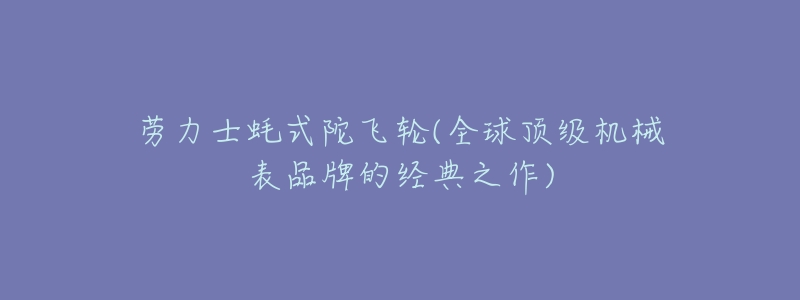 劳力士蚝式陀飞轮(全球顶级机械表品牌的经典之作)-名表号 劳力士蚝式陀飞轮(全球顶级机械表品牌的经典之作)