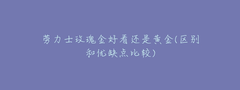 劳力士玫瑰金好看还是黄金(区别和优缺点比较)-名表号 劳力士玫瑰金好看还是黄金(区别和优缺点比较)
