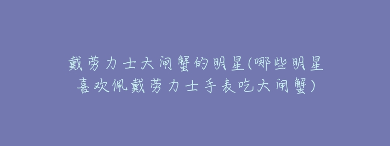 戴劳力士大闸蟹的明星(哪些明星喜欢佩戴劳力士手表吃大闸蟹)-名表号 戴劳力士大闸蟹的明星(哪些明星喜欢佩戴劳力士手表吃大闸蟹)