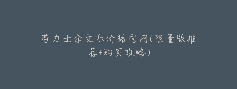 劳力士余文乐价格官网(限量版推荐+购买攻略)-名表号 劳力士余文乐价格官网(限量版推荐+购买攻略)