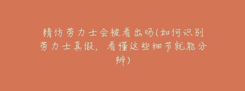 精仿劳力士会被看出吗(如何识别劳力士真假，看懂这些细节就能分辨)