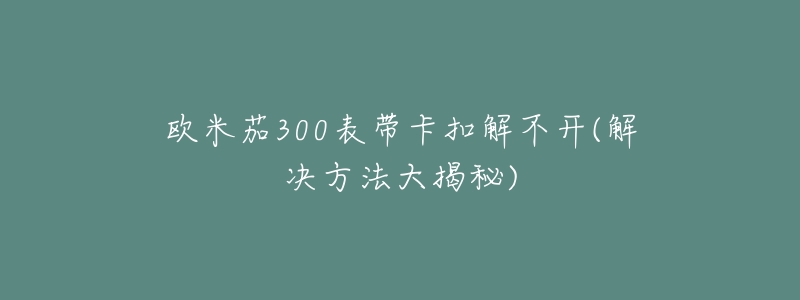 欧米茄300表带卡扣解不开(解决方法大揭秘)-名表号 欧米茄300表带卡扣解不开(解决方法大揭秘)