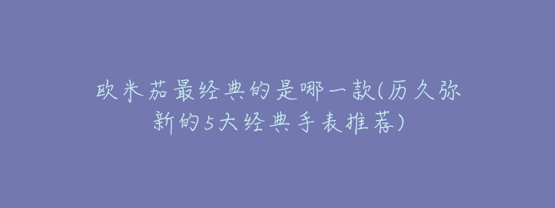 欧米茄最经典的是哪一款(历久弥新的5大经典手表推荐)-名表号 欧米茄最经典的是哪一款(历久弥新的5大经典手表推荐)