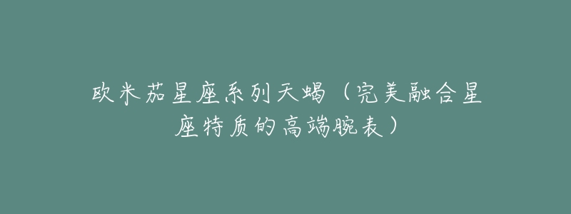 欧米茄星座系列天蝎(完美融合星座特质的高端腕表)-名表号 欧米茄星座系列天蝎(完美融合星座特质的高端腕表)