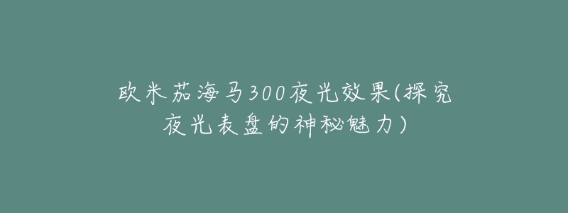 欧米茄海马300夜光效果(探究夜光表盘的神秘魅力)-名表号 欧米茄海马300夜光效果(探究夜光表盘的神秘魅力)