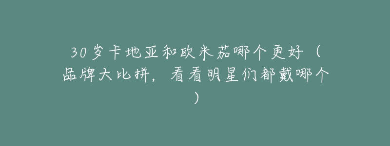 30岁卡地亚和欧米茄哪个更好(品牌大比拼,看看明星们都戴哪个)-名表号 30岁卡地亚和欧米茄哪个更好(品牌大比拼,看看明星们都戴哪个)