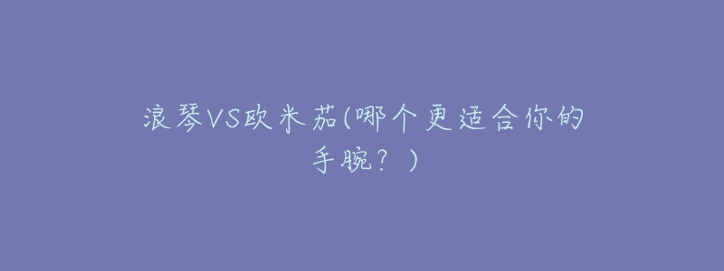 浪琴VS欧米茄(哪个更适合你的手腕?)-名表号 浪琴VS欧米茄(哪个更适合你的手腕?)