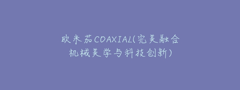 欧米茄COAXIAL(完美融合机械美学与科技创新)-名表号 欧米茄COAXIAL(完美融合机械美学与科技创新)