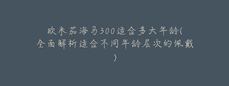 欧米茄海马300适合多大年龄(全面解析适合不同年龄层次的佩戴)-名表号 欧米茄海马300适合多大年龄(全面解析适合不同年龄层次的佩戴)