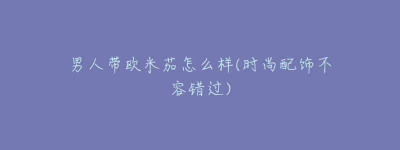 男人带欧米茄怎么样(时尚配饰不容错过)-名表号 男人带欧米茄怎么样(时尚配饰不容错过)