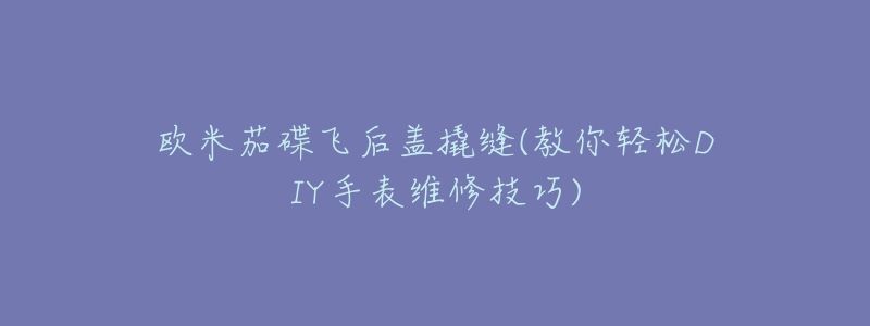 欧米茄碟飞后盖撬缝(教你轻松DIY手表维修技巧)-名表号 欧米茄碟飞后盖撬缝(教你轻松DIY手表维修技巧)