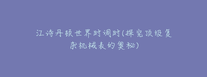 江诗丹顿世界时调时(探究顶级复杂机械表的奥秘)-名表号 江诗丹顿世界时调时(探究顶级复杂机械表的奥秘)