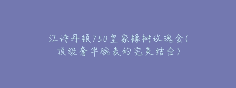 江诗丹顿750皇家橡树玫瑰金(顶级奢华腕表的完美结合)-名表号 江诗丹顿750皇家橡树玫瑰金(顶级奢华腕表的完美结合)