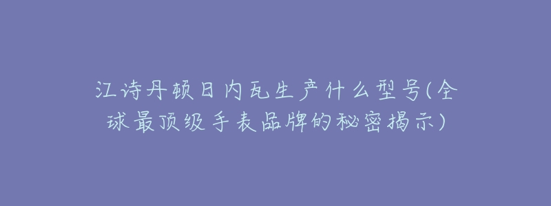 江诗丹顿日内瓦生产什么型号(全球最顶级手表品牌的秘密揭示)-名表号 江诗丹顿日内瓦生产什么型号(全球最顶级手表品牌的秘密揭示)