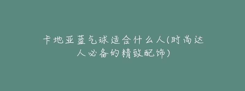 卡地亚蓝气球适合什么人(时尚达人必备的精致配饰)