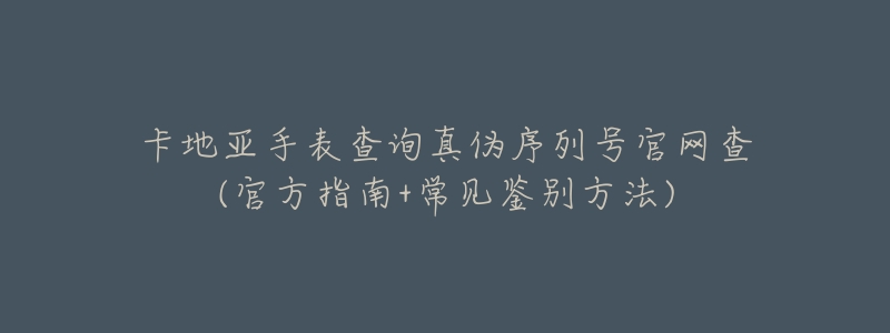 卡地亚手表查询真伪序列号官网查(官方指南+常见鉴别方法)-名表号 卡地亚手表查询真伪序列号官网查(官方指南+常见鉴别方法)