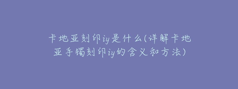 卡地亚刻印iy是什么(详解卡地亚手镯刻印iy的含义和方法)-名表号 卡地亚刻印iy是什么(详解卡地亚手镯刻印iy的含义和方法)
