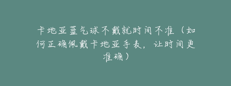 卡地亚蓝气球不戴就时间不准(如何正确佩戴卡地亚手表,让时间更准确)-名表号 卡地亚蓝气球不戴就时间不准(如何正确佩戴卡地亚手表,让时间更准确)