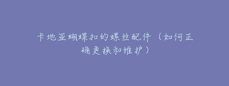 卡地亚蝴蝶扣的螺丝配件(如何正确更换和维护)-名表号 卡地亚蝴蝶扣的螺丝配件(如何正确更换和维护)