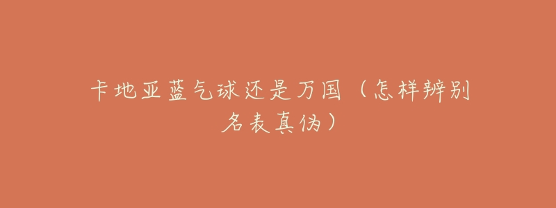 卡地亚蓝气球还是万国(怎样辨别名表真伪)-名表号 卡地亚蓝气球还是万国(怎样辨别名表真伪)