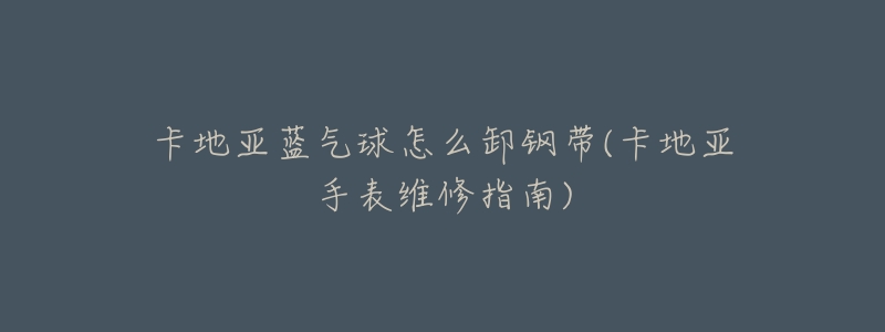 卡地亚蓝气球怎么卸钢带(卡地亚手表维修指南)-名表号 卡地亚蓝气球怎么卸钢带(卡地亚手表维修指南)