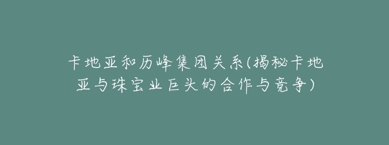 卡地亚和历峰集团关系(揭秘卡地亚与珠宝业巨头的合作与竞争)-名表号 卡地亚和历峰集团关系(揭秘卡地亚与珠宝业巨头的合作与竞争)