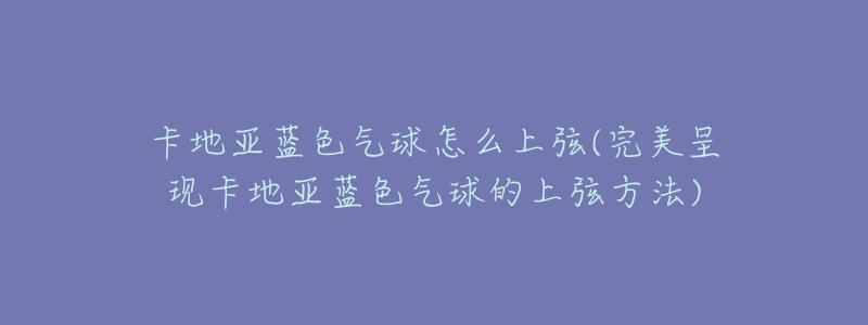 卡地亚蓝色气球怎么上弦(完美呈现卡地亚蓝色气球的上弦方法)-名表号 卡地亚蓝色气球怎么上弦(完美呈现卡地亚蓝色气球的上弦方法)