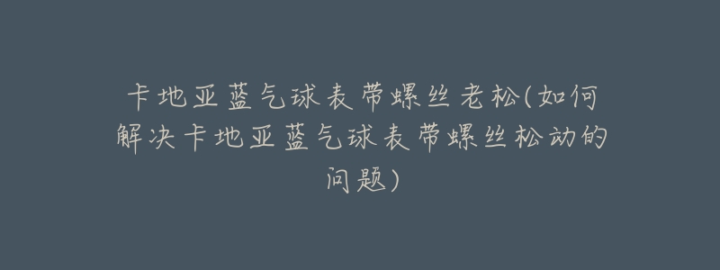 卡地亚蓝气球表带螺丝老松(如何解决卡地亚蓝气球表带螺丝松动的问题)-名表号 卡地亚蓝气球表带螺丝老松(如何解决卡地亚蓝气球表带螺丝松动的问题)